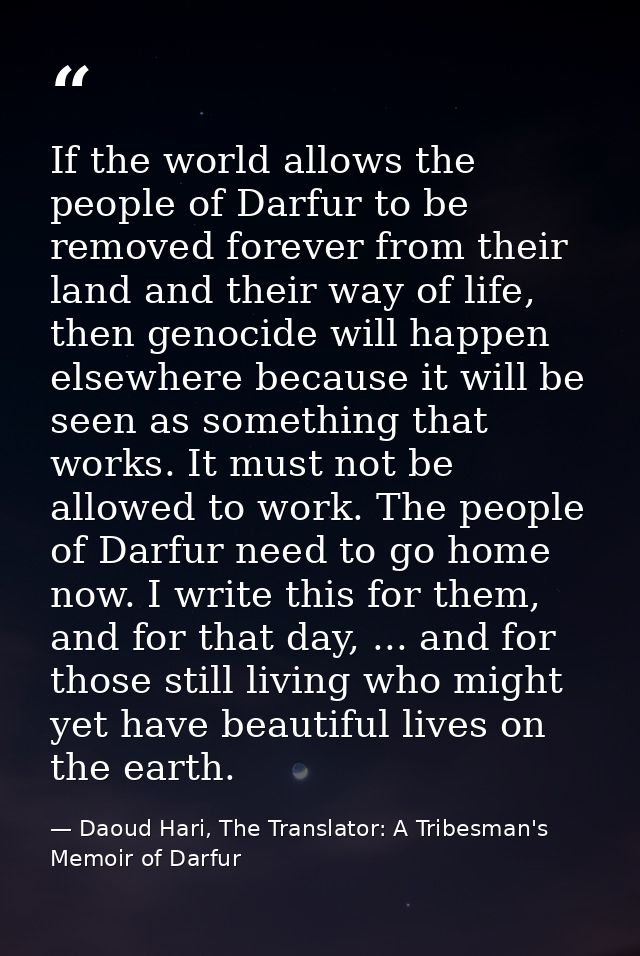 If the world allows the people of Darfur to be removed forever from their land and their way of life, then genocide will — Daoud Hari, The Translator: A Tribesman's Memoir of Darfur