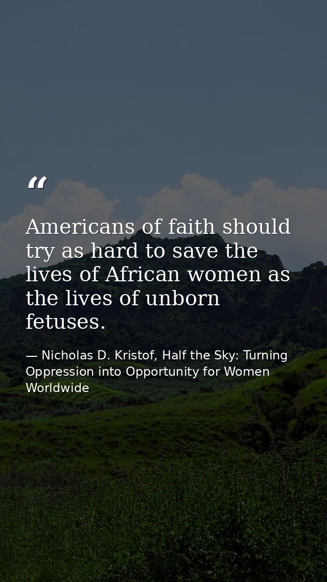 Americans of faith should try as hard to save the lives of African women as the lives of unborn fetuses. — Nicholas D. Kristof, Half the Sky: Turning Oppression into Opportunity for Women Worldwide