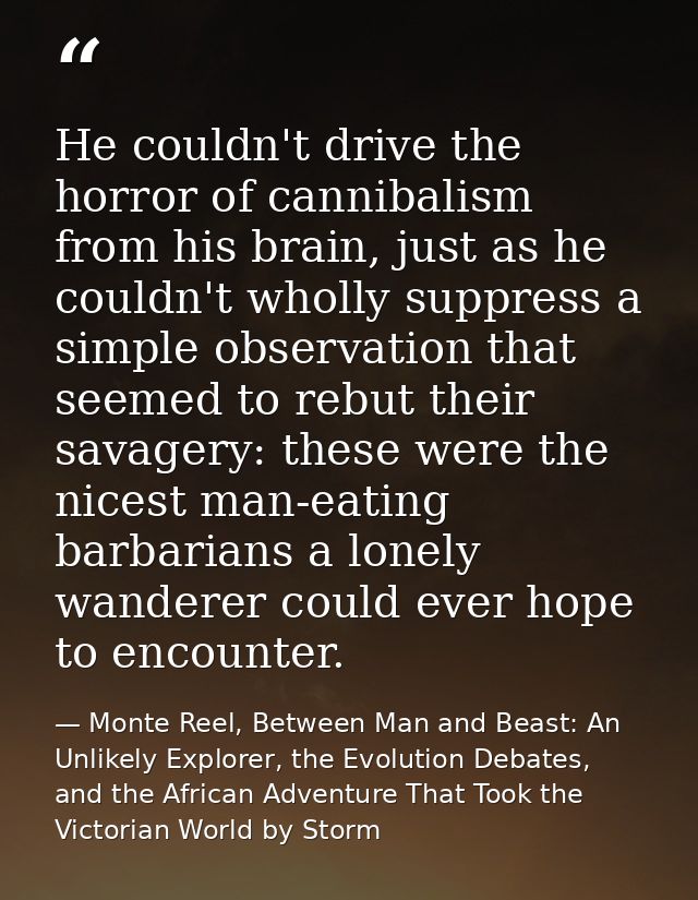 He couldn't drive the horror of cannibalism from his brain, just as he couldn't wholly suppress a simple observation tha — Monte Reel, Between Man and Beast: An Unlikely Explorer, the Evolution Debates, and the African Adventure That Took the Victorian World by Storm