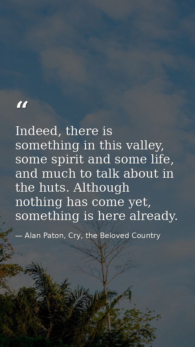 Indeed, there is something in this valley, some spirit and some life, and much to talk about in the huts. Although nothi — Alan Paton, Cry, the Beloved Country