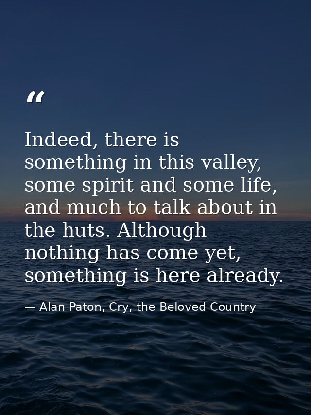 Indeed, there is something in this valley, some spirit and some life, and much to talk about in the huts. Although nothi — Alan Paton, Cry, the Beloved Country