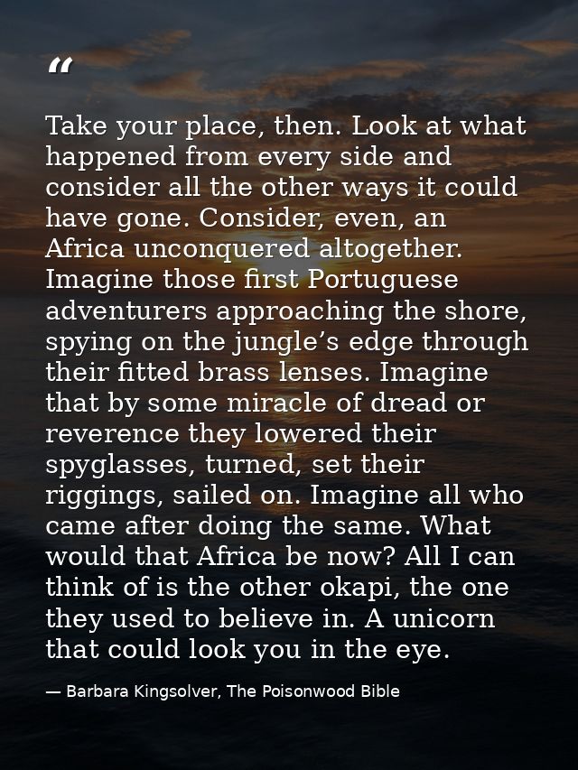 Take your place, then. Look at what happened from every side and consider all the other ways it could have gone. Conside — Barbara Kingsolver, The Poisonwood Bible