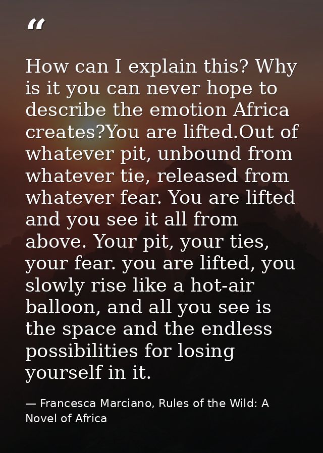 How can I explain this? Why is it you can never hope to describe the emotion Africa creates?You are lifted.Out of whatev — Francesca Marciano, Rules of the Wild: A Novel of Africa