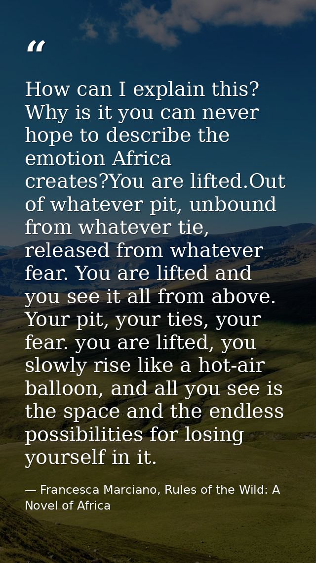 How can I explain this? Why is it you can never hope to describe the emotion Africa creates?You are lifted.Out of whatev — Francesca Marciano, Rules of the Wild: A Novel of Africa