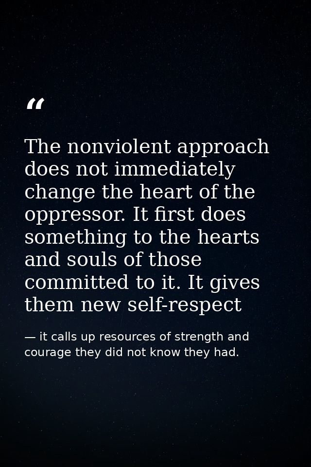 The nonviolent approach does not immediately change the heart of the oppressor. It first does something to the hearts an — it calls up resources of strength and courage they did not know they had.