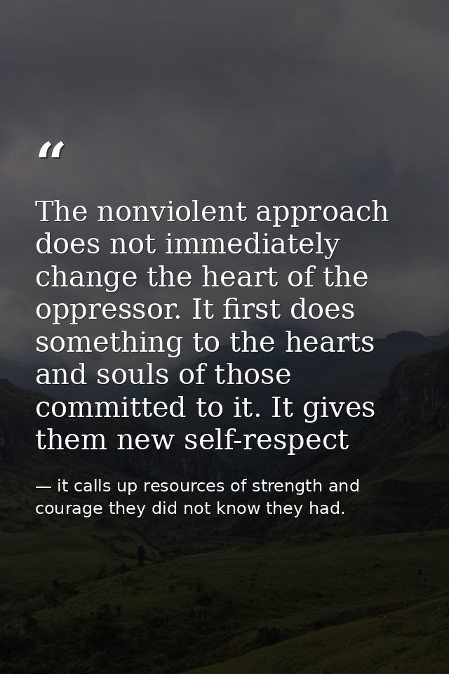 The nonviolent approach does not immediately change the heart of the oppressor. It first does something to the hearts an — it calls up resources of strength and courage they did not know they had.
