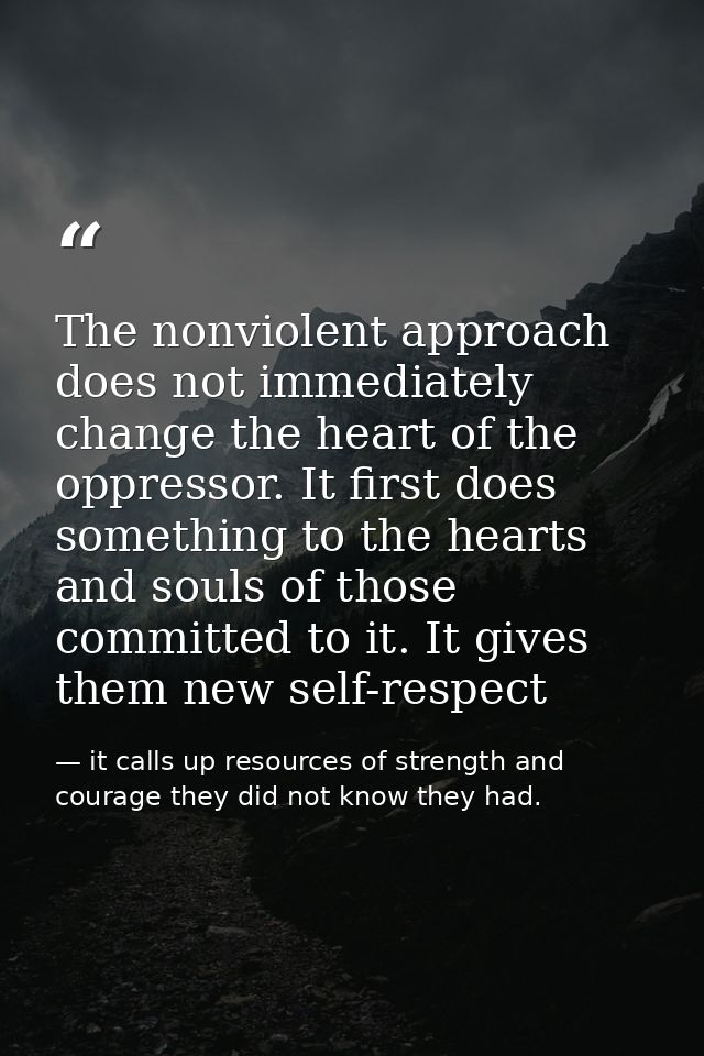 The nonviolent approach does not immediately change the heart of the oppressor. It first does something to the hearts an — it calls up resources of strength and courage they did not know they had.
