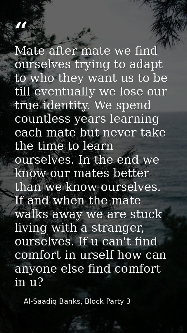 Mate after mate we find ourselves trying to adapt to who they want us to be till eventually we lose our true identity. W — Al-Saadiq Banks, Block Party 3