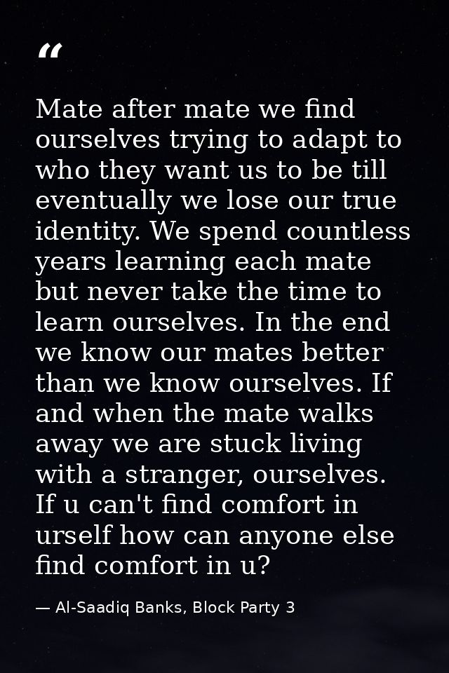 Mate after mate we find ourselves trying to adapt to who they want us to be till eventually we lose our true identity. W — Al-Saadiq Banks, Block Party 3