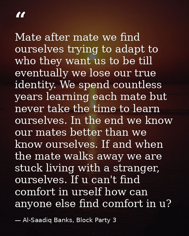 Mate after mate we find ourselves trying to adapt to who they want us to be till eventually we lose our true identity. W — Al-Saadiq Banks, Block Party 3