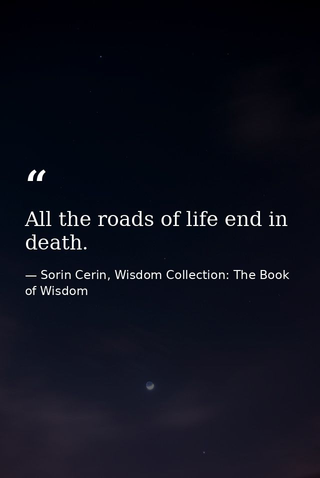 All the roads of life end in death. — Sorin Cerin, Wisdom Collection: The Book of Wisdom