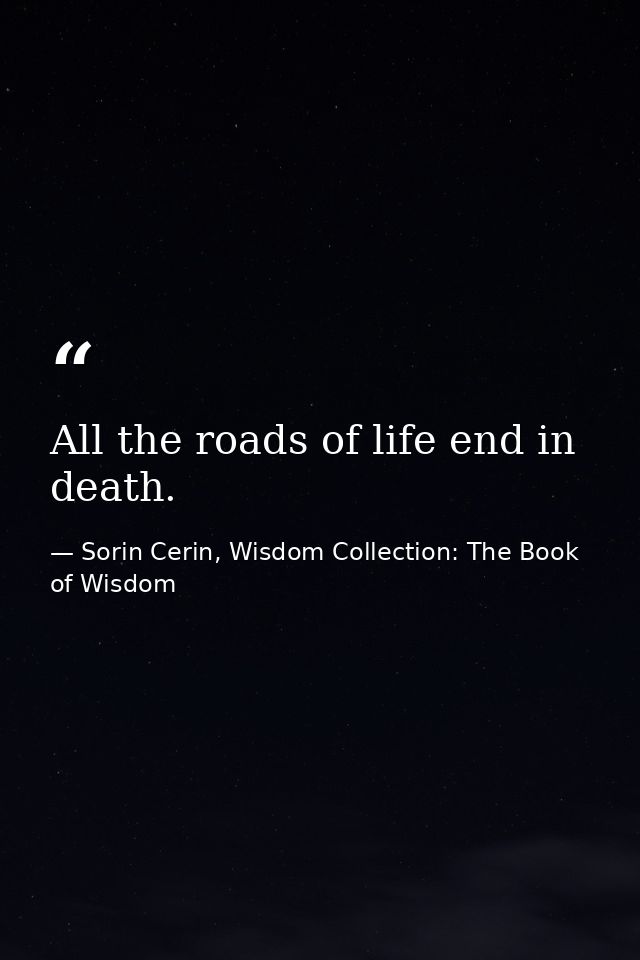 All the roads of life end in death. — Sorin Cerin, Wisdom Collection: The Book of Wisdom