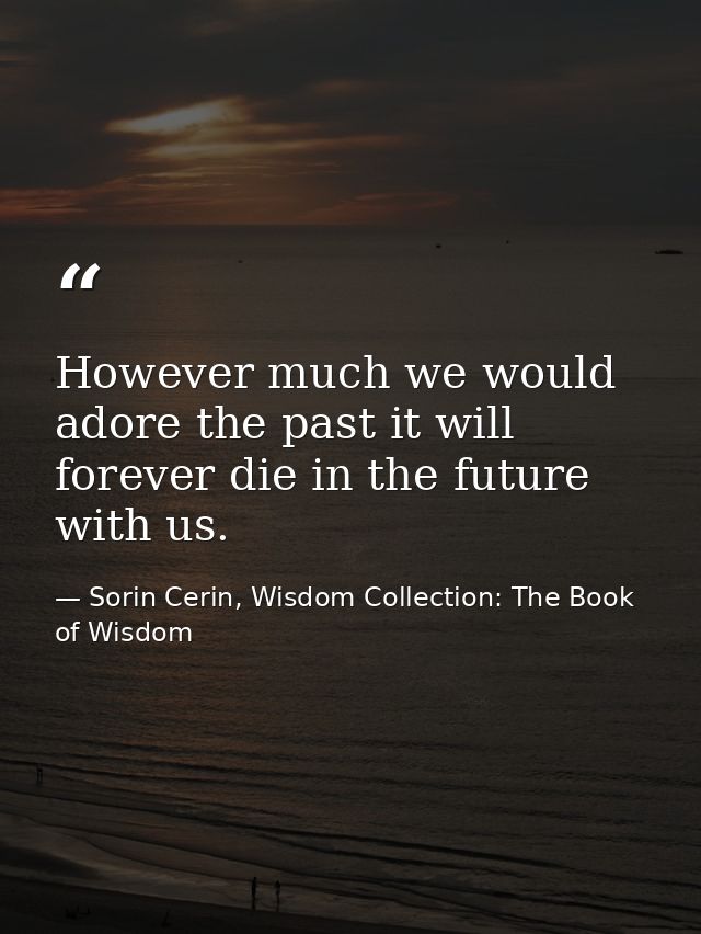 However much we would adore the past it will forever die in the future with us. — Sorin Cerin, Wisdom Collection: The Book of Wisdom