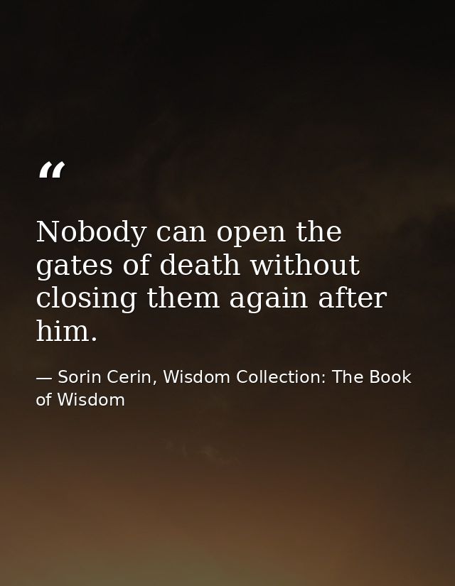 Nobody can open the gates of death without closing them again after him. — Sorin Cerin, Wisdom Collection: The Book of Wisdom