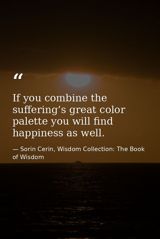 If you combine the suffering’s great color palette you will find happiness as well. — Sorin Cerin, Wisdom Collection: The Book of Wisdom