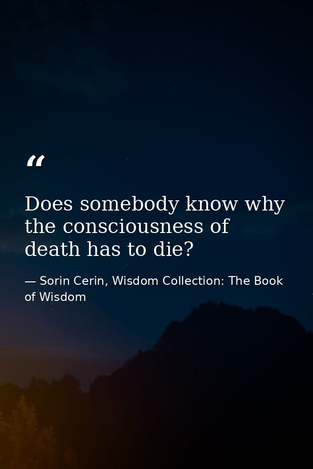 Does somebody know why the consciousness of death has to die? — Sorin Cerin, Wisdom Collection: The Book of Wisdom