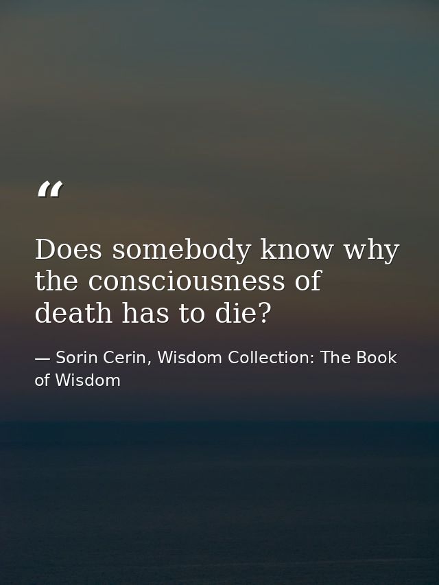 Does somebody know why the consciousness of death has to die? — Sorin Cerin, Wisdom Collection: The Book of Wisdom