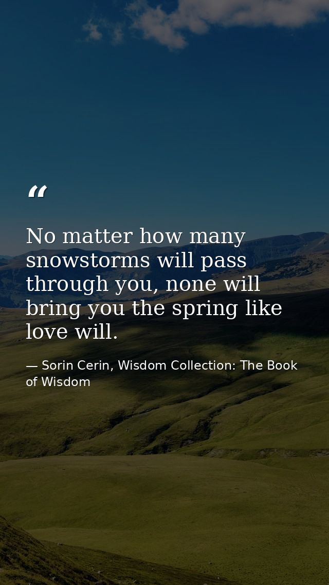 No matter how many snowstorms will pass through you, none will bring you the spring like love will. — Sorin Cerin, Wisdom Collection: The Book of Wisdom