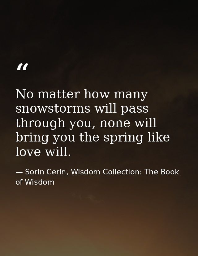 No matter how many snowstorms will pass through you, none will bring you the spring like love will. — Sorin Cerin, Wisdom Collection: The Book of Wisdom