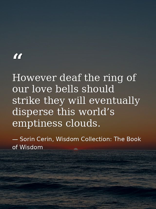 However deaf the ring of our love bells should strike they will eventually disperse this world’s emptiness clouds. — Sorin Cerin, Wisdom Collection: The Book of Wisdom