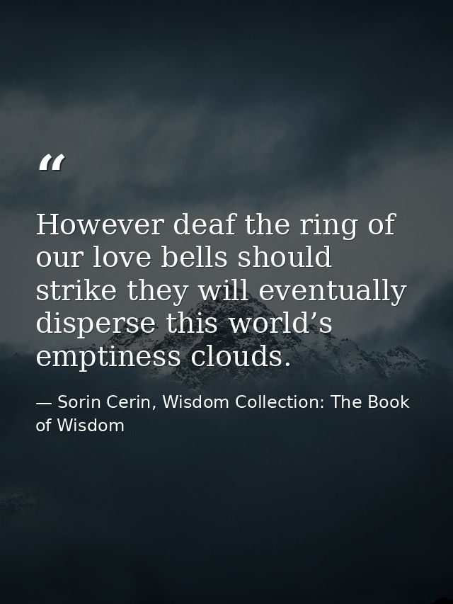 However deaf the ring of our love bells should strike they will eventually disperse this world’s emptiness clouds. — Sorin Cerin, Wisdom Collection: The Book of Wisdom