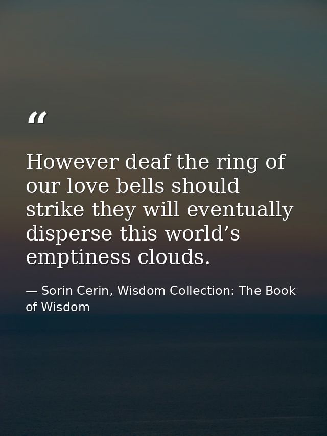 However deaf the ring of our love bells should strike they will eventually disperse this world’s emptiness clouds. — Sorin Cerin, Wisdom Collection: The Book of Wisdom