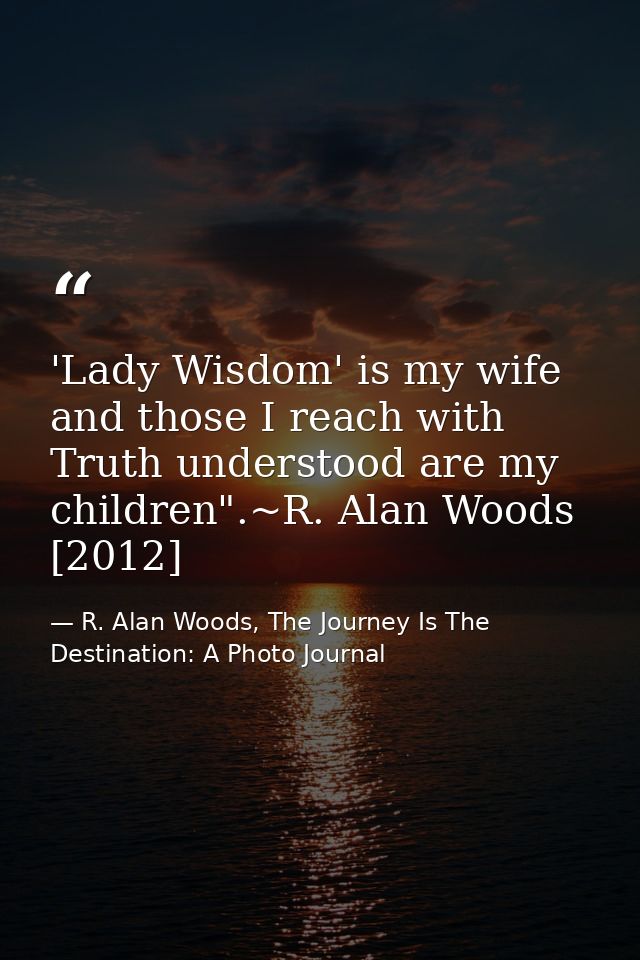 'Lady Wisdom' is my wife and those I reach with Truth understood are my children".~R. Alan Woods [2012] — R. Alan Woods, The Journey Is The Destination: A Photo Journal