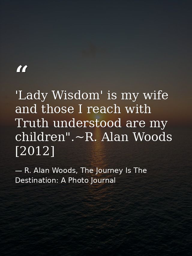 'Lady Wisdom' is my wife and those I reach with Truth understood are my children".~R. Alan Woods [2012] — R. Alan Woods, The Journey Is The Destination: A Photo Journal