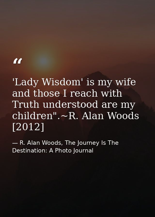 'Lady Wisdom' is my wife and those I reach with Truth understood are my children".~R. Alan Woods [2012] — R. Alan Woods, The Journey Is The Destination: A Photo Journal