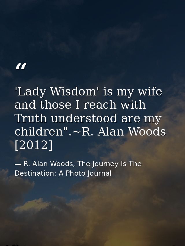 'Lady Wisdom' is my wife and those I reach with Truth understood are my children".~R. Alan Woods [2012] — R. Alan Woods, The Journey Is The Destination: A Photo Journal