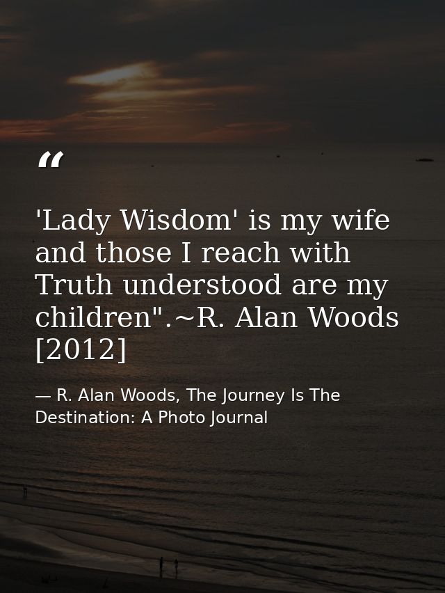 'Lady Wisdom' is my wife and those I reach with Truth understood are my children".~R. Alan Woods [2012] — R. Alan Woods, The Journey Is The Destination: A Photo Journal