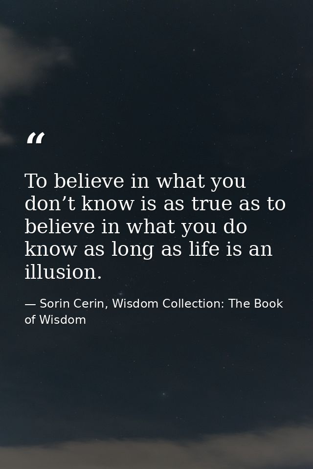 To believe in what you don’t know is as true as to believe in what you do know as long as life is an illusion. — Sorin Cerin, Wisdom Collection: The Book of Wisdom