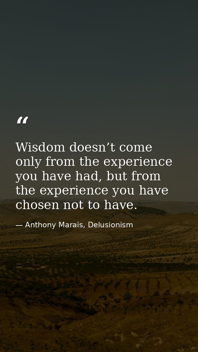 Wisdom doesn’t come only from the experience you have had, but from the experience you have chosen not to have. — Anthony Marais, Delusionism
