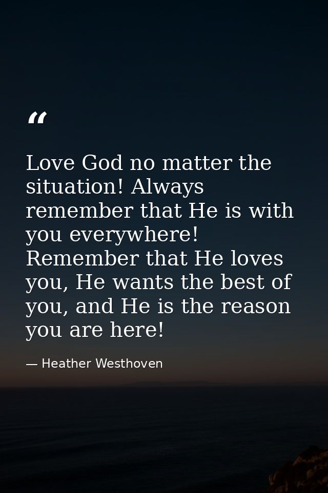Love God no matter the situation! Always remember that He is with you everywhere! Remember that He loves you, He wants t — Heather Westhoven