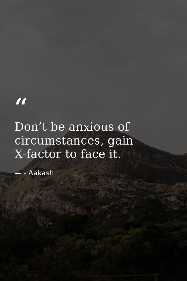 Don’t be anxious of circumstances, gain X-factor to face it. — - Aakash