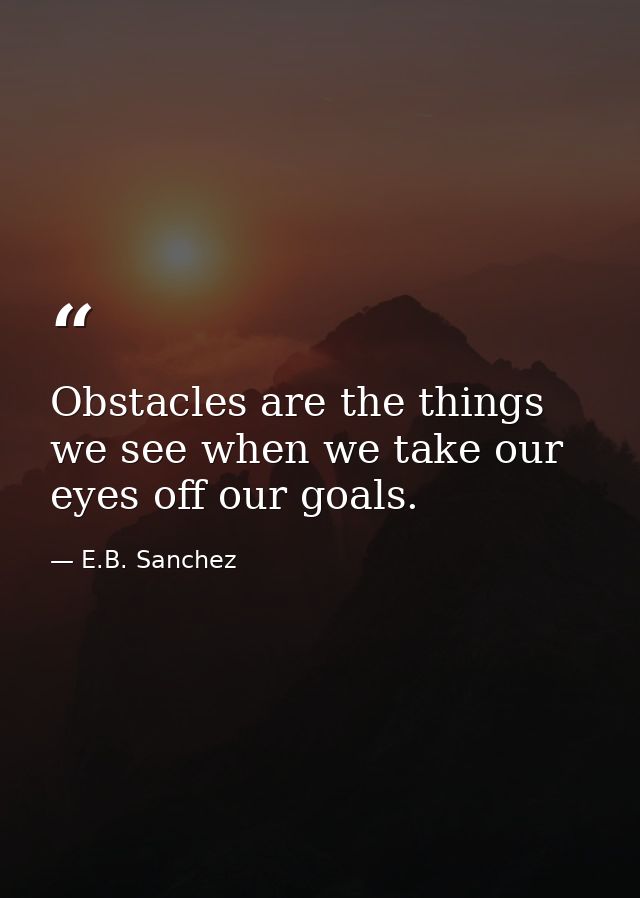Obstacles are the things we see when we take our eyes off our goals. — E.B. Sanchez