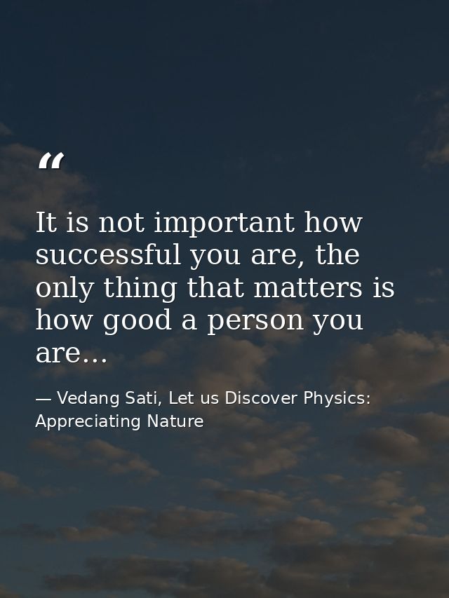 It is not important how successful you are, the only thing that matters is how good a person you are... — Vedang Sati, Let us Discover Physics: Appreciating Nature