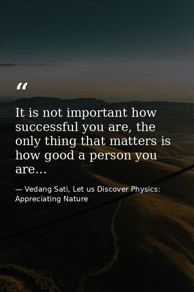 It is not important how successful you are, the only thing that matters is how good a person you are... — Vedang Sati, Let us Discover Physics: Appreciating Nature