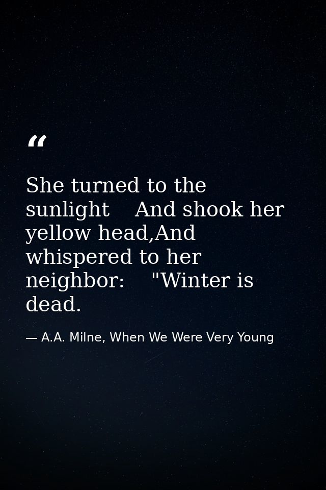 She turned to the sunlight    And shook her yellow head,And whispered to her neighbor:    "Winter is dead. — A.A. Milne, When We Were Very Young