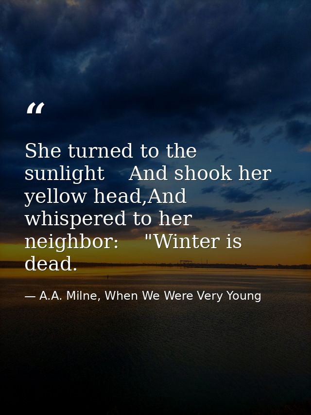 She turned to the sunlight    And shook her yellow head,And whispered to her neighbor:    "Winter is dead. — A.A. Milne, When We Were Very Young
