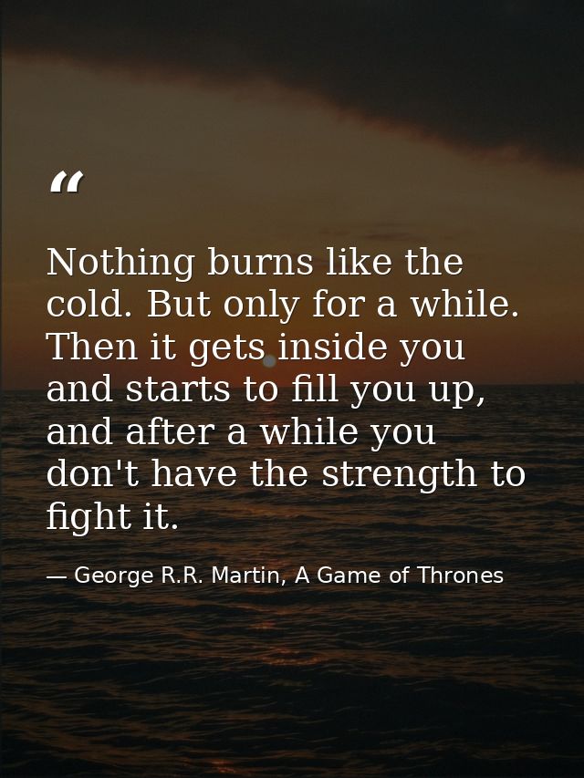 Nothing burns like the cold. But only for a while. Then it gets inside you and starts to fill you up, and after a while  — George R.R. Martin, A Game of Thrones