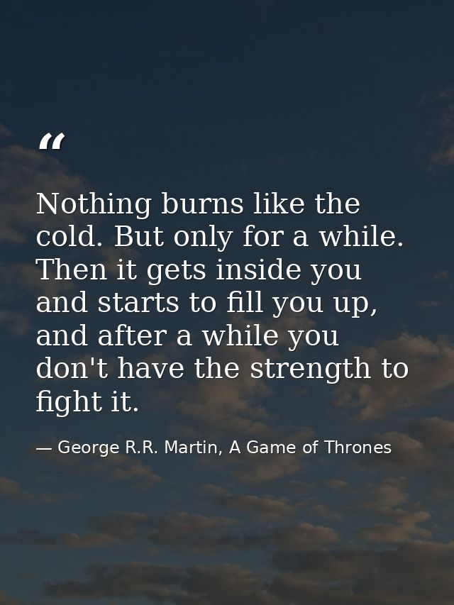 Nothing burns like the cold. But only for a while. Then it gets inside you and starts to fill you up, and after a while  — George R.R. Martin, A Game of Thrones