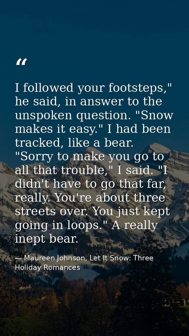 I followed your footsteps," he said, in answer to the unspoken question. "Snow makes it easy." I had been tracked, like  — Maureen Johnson, Let It Snow: Three Holiday Romances