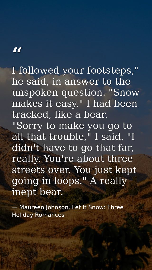 I followed your footsteps," he said, in answer to the unspoken question. "Snow makes it easy." I had been tracked, like  — Maureen Johnson, Let It Snow: Three Holiday Romances