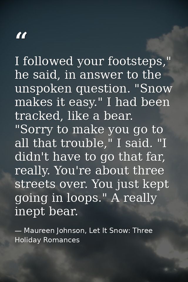 I followed your footsteps," he said, in answer to the unspoken question. "Snow makes it easy." I had been tracked, like  — Maureen Johnson, Let It Snow: Three Holiday Romances