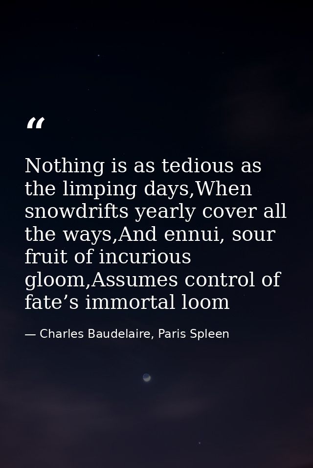 Nothing is as tedious as the limping days,When snowdrifts yearly cover all the ways,And ennui, sour fruit of incurious g — Charles Baudelaire, Paris Spleen