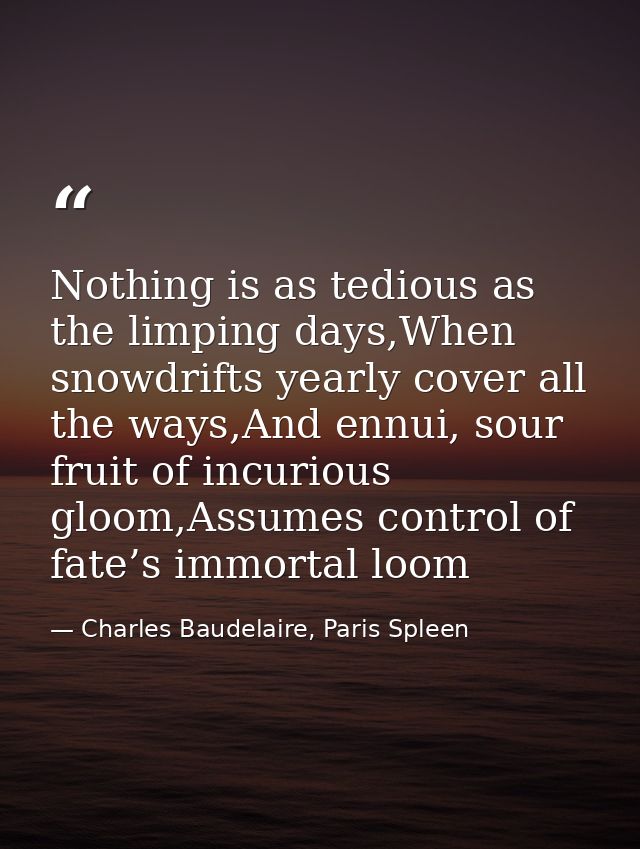 Nothing is as tedious as the limping days,When snowdrifts yearly cover all the ways,And ennui, sour fruit of incurious g — Charles Baudelaire, Paris Spleen