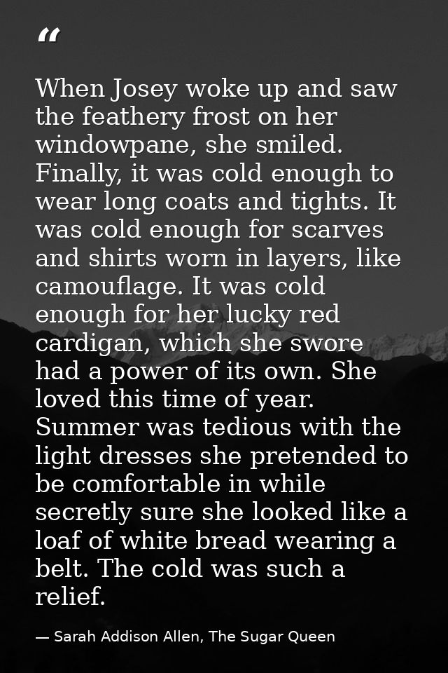 When Josey woke up and saw the feathery frost on her windowpane, she smiled. Finally, it was cold enough to wear long co — Sarah Addison Allen, The Sugar Queen