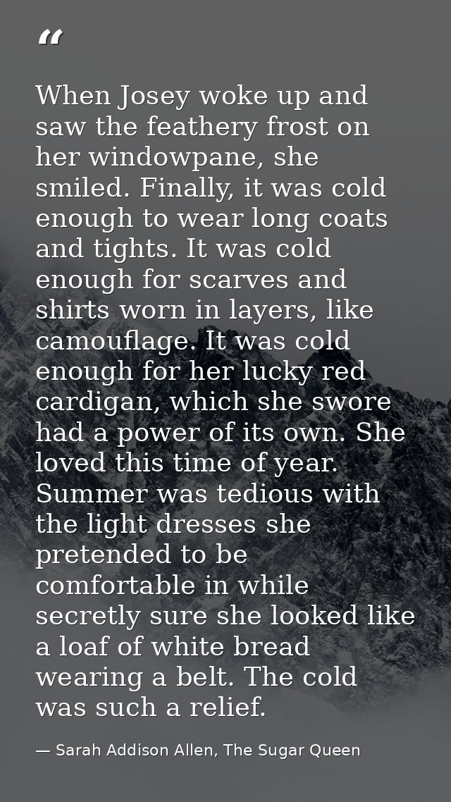 When Josey woke up and saw the feathery frost on her windowpane, she smiled. Finally, it was cold enough to wear long co — Sarah Addison Allen, The Sugar Queen