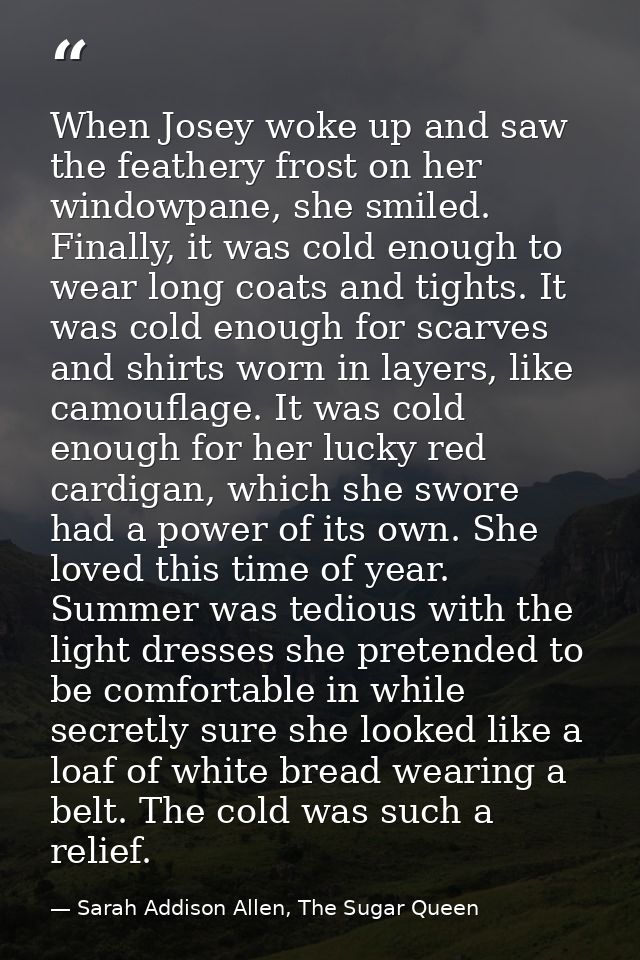 When Josey woke up and saw the feathery frost on her windowpane, she smiled. Finally, it was cold enough to wear long co — Sarah Addison Allen, The Sugar Queen